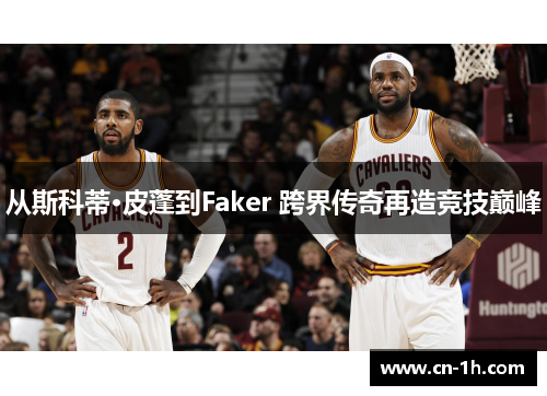 从斯科蒂·皮蓬到Faker 跨界传奇再造竞技巅峰