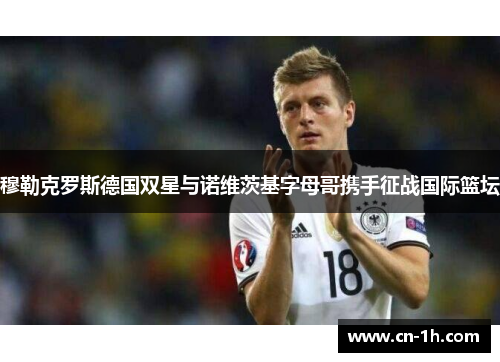 穆勒克罗斯德国双星与诺维茨基字母哥携手征战国际篮坛