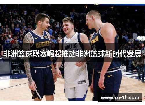 非洲篮球联赛崛起推动非洲篮球新时代发展